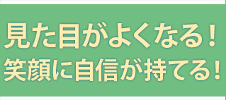 見た目がよくなる！笑顔に自信が持てる！