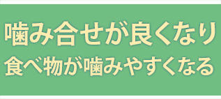 噛み合せがよくなり、食べ物が噛みやすくなる