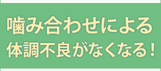 咬み合わせによる体調不良がなくなる！