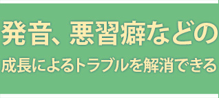 発音、悪習癖などの成長によるトラブルを解消できる